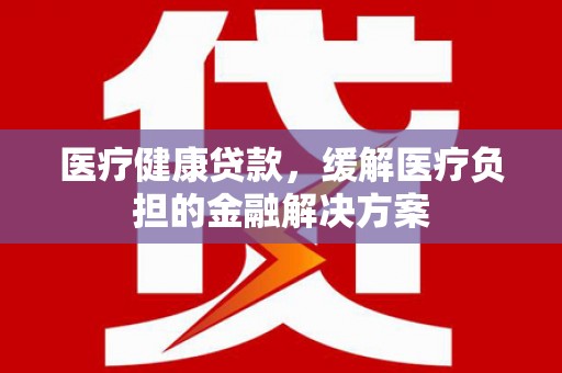 东宝医疗健康贷款，缓解医疗负担的金融解决方案